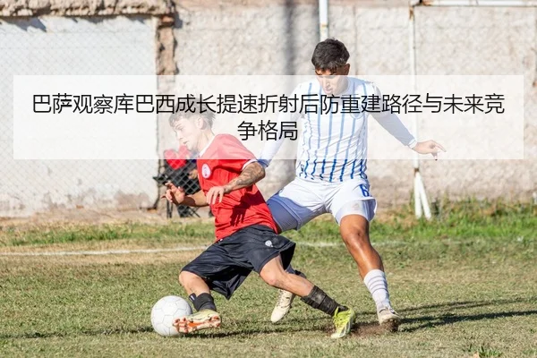 巴萨观察库巴西成长提速折射后防重建路径与未来竞争格局